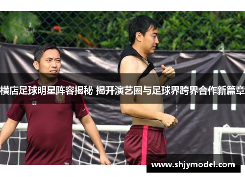 横店足球明星阵容揭秘 揭开演艺圈与足球界跨界合作新篇章