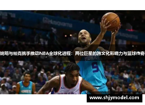 姚明与帕克携手推动NBA全球化进程：两位巨星的跨文化影响力与篮球传奇