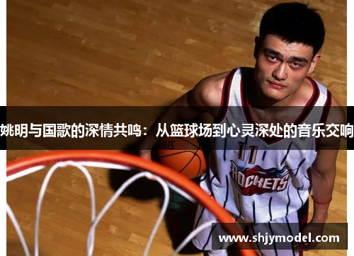 姚明与国歌的深情共鸣：从篮球场到心灵深处的音乐交响