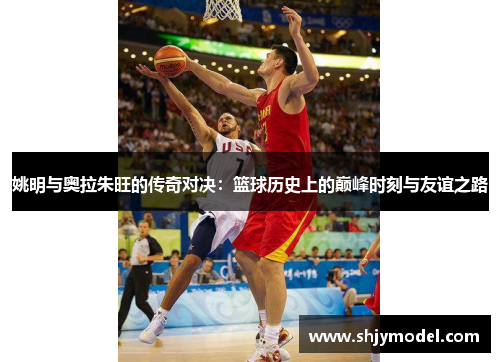 姚明与奥拉朱旺的传奇对决：篮球历史上的巅峰时刻与友谊之路