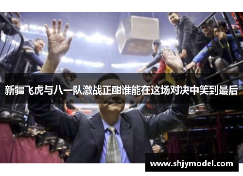 新疆飞虎与八一队激战正酣谁能在这场对决中笑到最后